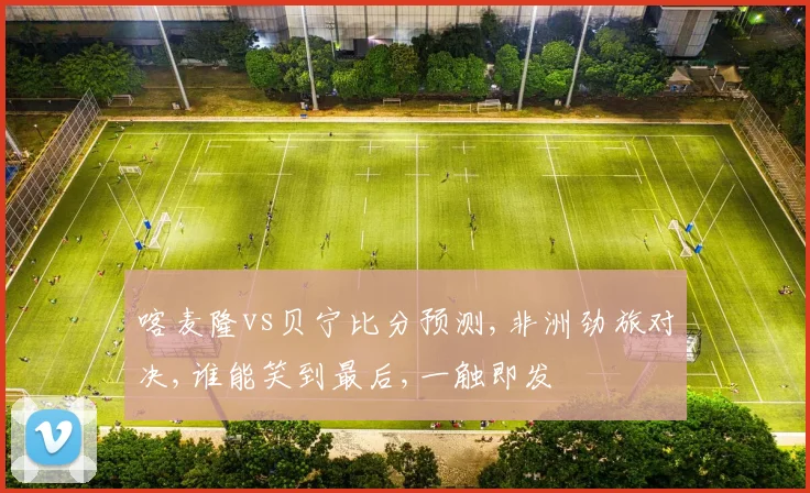 喀麦隆vs贝宁比分预测,非洲劲旅对决,谁能笑到最后,一触即发