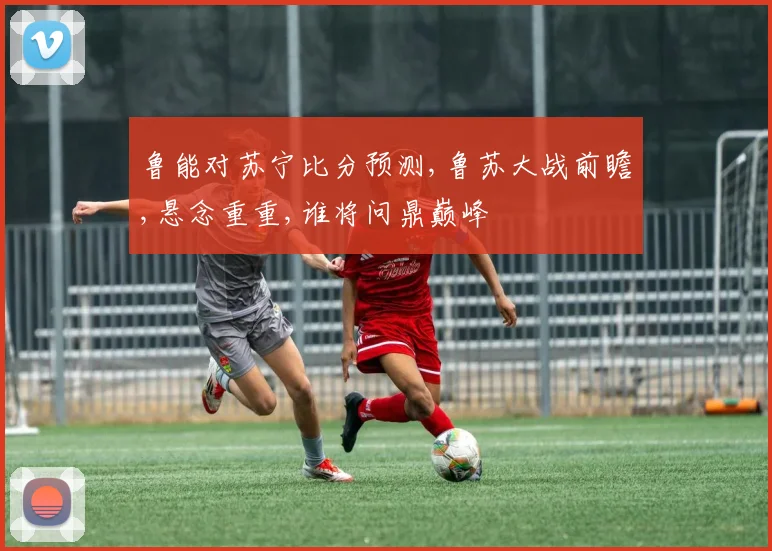 鲁能对苏宁比分预测,鲁苏大战前瞻,悬念重重,谁将问鼎巅峰